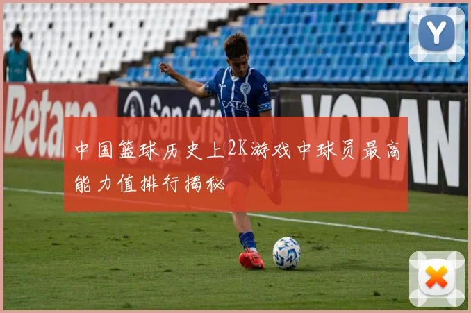 中国篮球历史上2K游戏中球员最高能力值排行揭秘