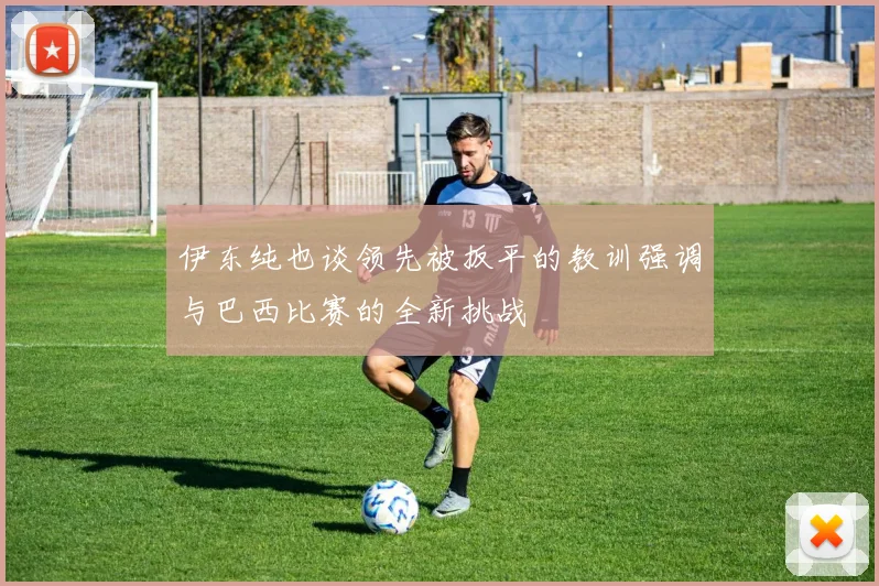 伊东纯也谈领先被扳平的教训强调与巴西比赛的全新挑战