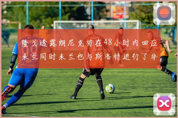 隆戈透露朗尼克将在48小时内回应米兰同时米兰也与斯洛特进行了非正式接触