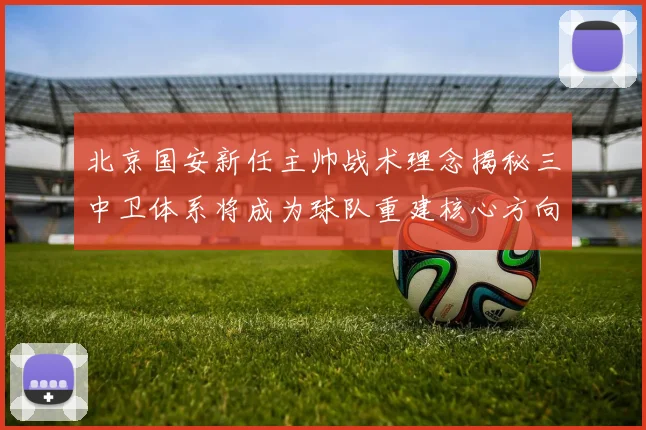 北京国安新任主帅战术理念揭秘三中卫体系将成为球队重建核心方向