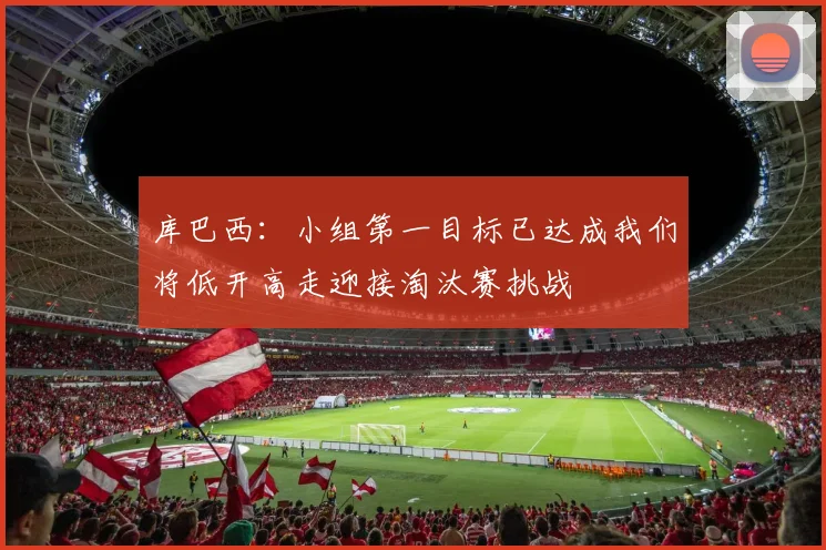 库巴西：小组第一目标已达成我们将低开高走迎接淘汰赛挑战