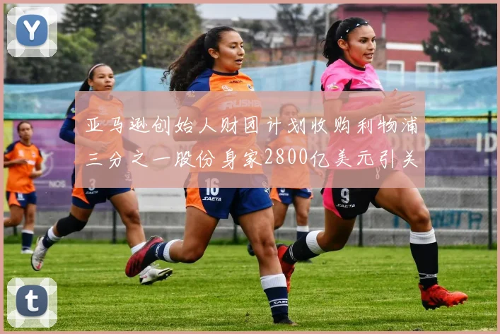 亚马逊创始人财团计划收购利物浦三分之一股份身家2800亿美元引关注