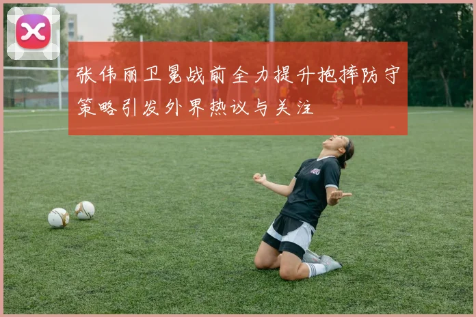 张伟丽卫冕战前全力提升抱摔防守策略引发外界热议与关注