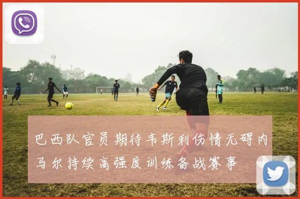巴西队官员期待韦斯利伤情无碍内马尔持续高强度训练备战赛事