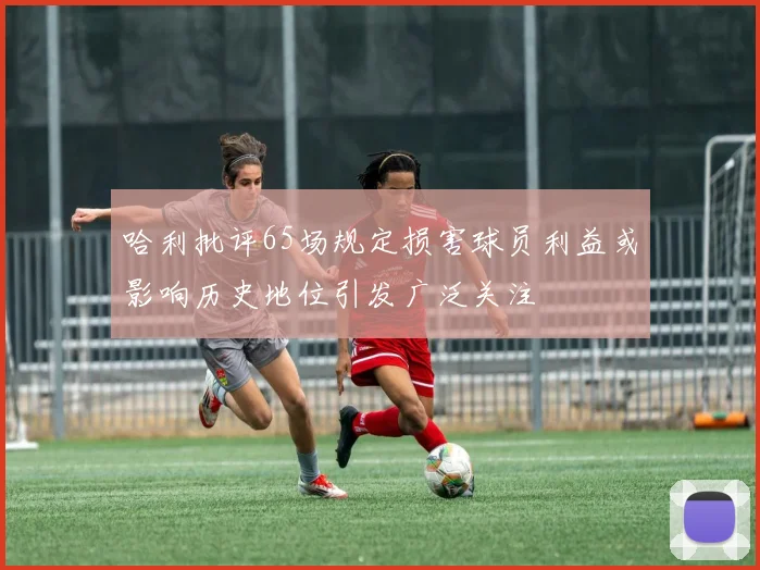 哈利批评65场规定损害球员利益或影响历史地位引发广泛关注