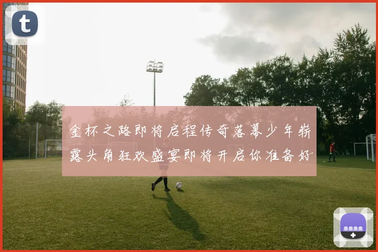 金杯之路即将启程传奇落幕少年崭露头角狂欢盛宴即将开启你准备好了吗