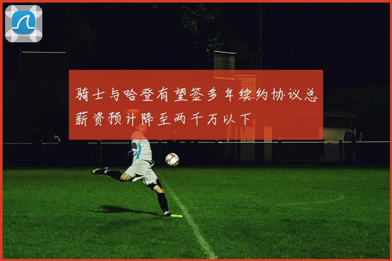 骑士与哈登有望签多年续约协议总薪资预计降至两千万以下