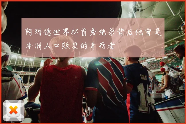 阿玛德世界杯首秀绝杀背后他曾是非洲人口贩卖的幸存者