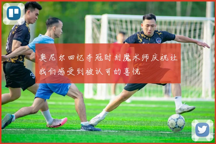 奥尼尔回忆夺冠时刻魔术师庆祝让我们感受到被认可的喜悦