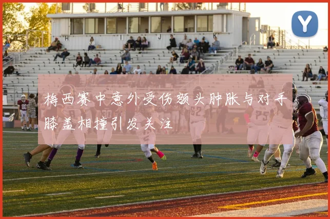梅西赛中意外受伤额头肿胀与对手膝盖相撞引发关注