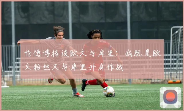 伦德博格谈欧文与库里：我既是欧文粉丝又与库里并肩作战