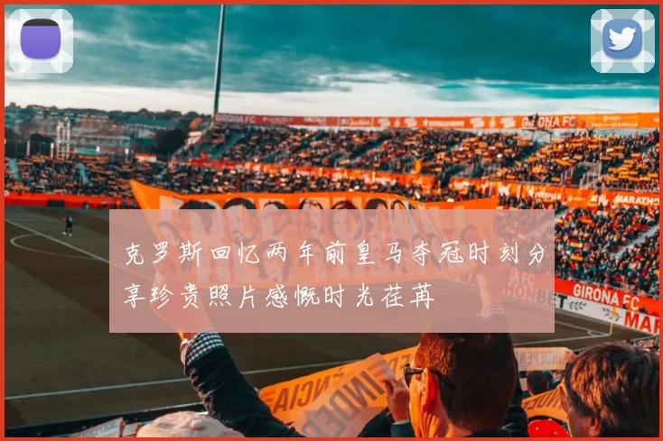 克罗斯回忆两年前皇马夺冠时刻分享珍贵照片感慨时光荏苒