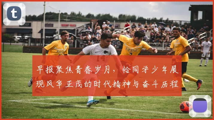 早报聚焦青春岁月，恰同学少年展现风华正茂的时代精神与奋斗历程