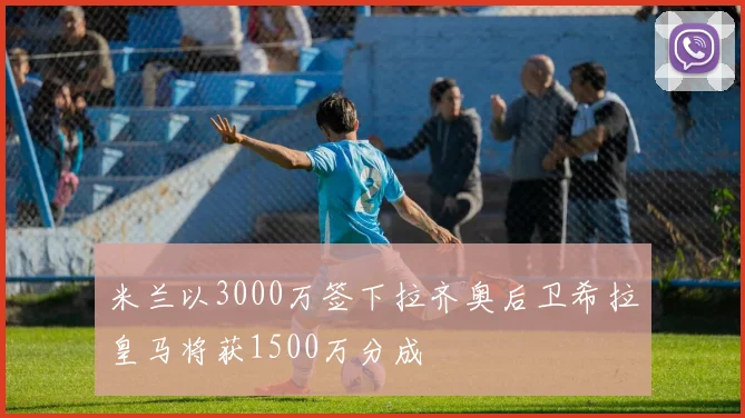 米兰以3000万签下拉齐奥后卫希拉皇马将获1500万分成