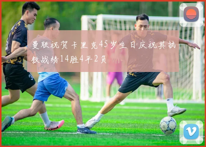 曼联祝贺卡里克45岁生日庆祝其执教战绩14胜4平2负
