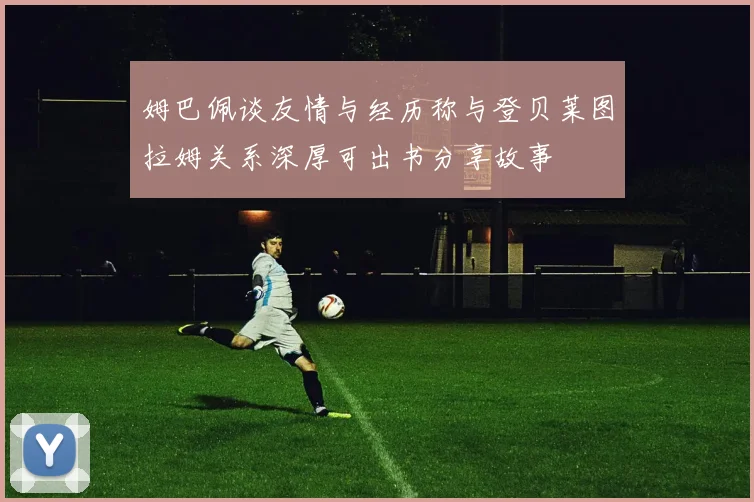 姆巴佩谈友情与经历称与登贝莱图拉姆关系深厚可出书分享故事