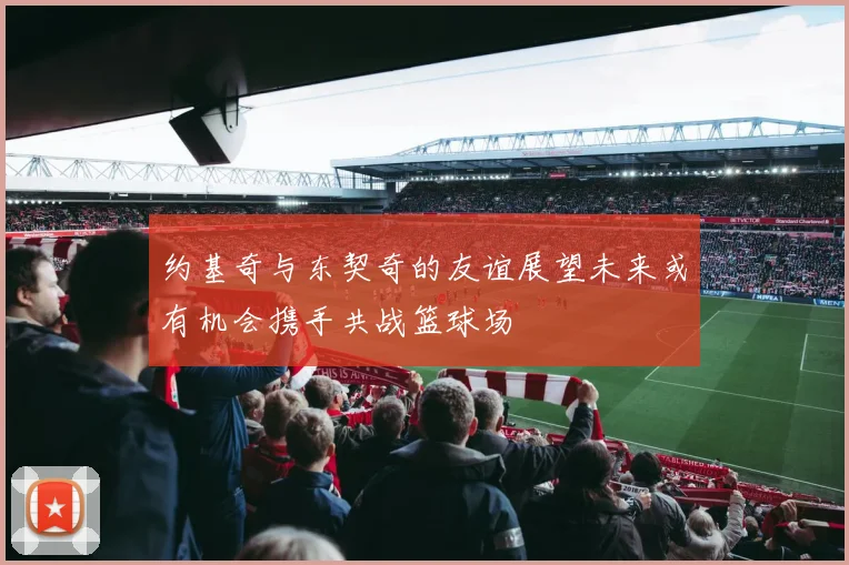 约基奇与东契奇的友谊展望未来或有机会携手共战篮球场