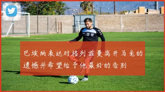 巴埃纳表达对格列兹曼离开马竞的遗憾并希望给予他最好的告别