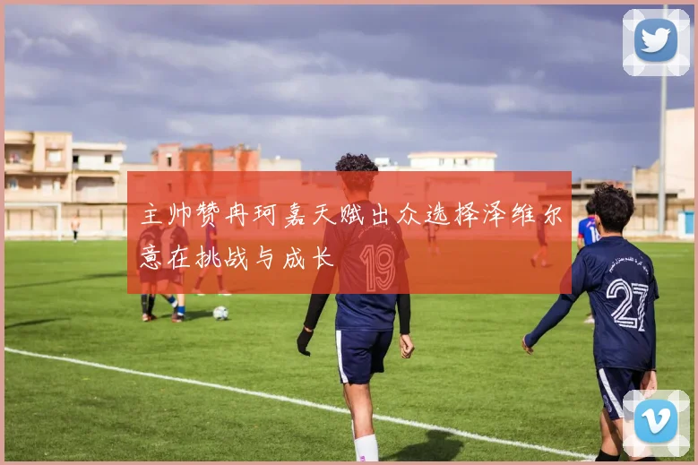 主帅赞冉珂嘉天赋出众选择泽维尔意在挑战与成长