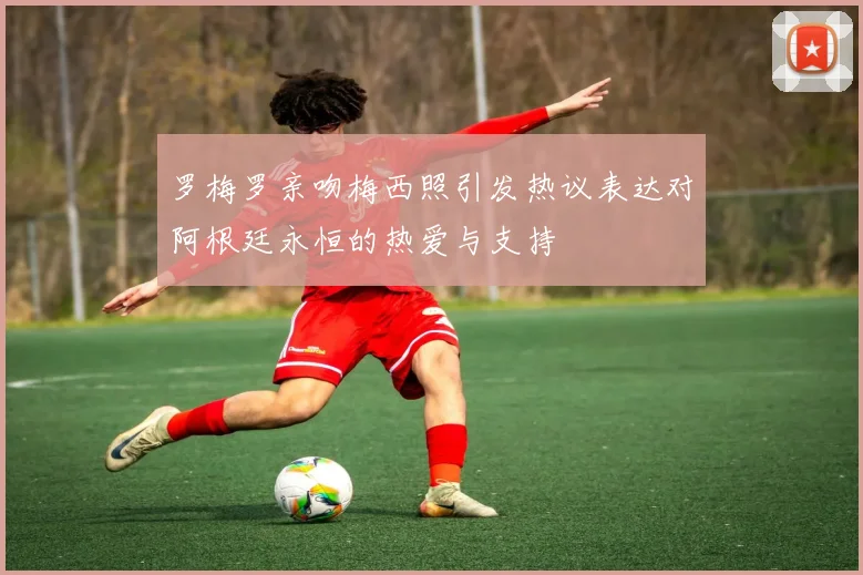 罗梅罗亲吻梅西照引发热议表达对阿根廷永恒的热爱与支持