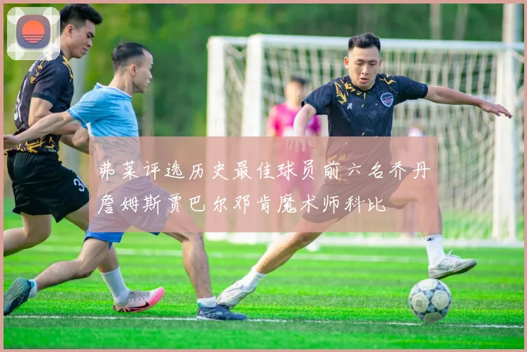 弗莱评选历史最佳球员前六名乔丹詹姆斯贾巴尔邓肯魔术师科比