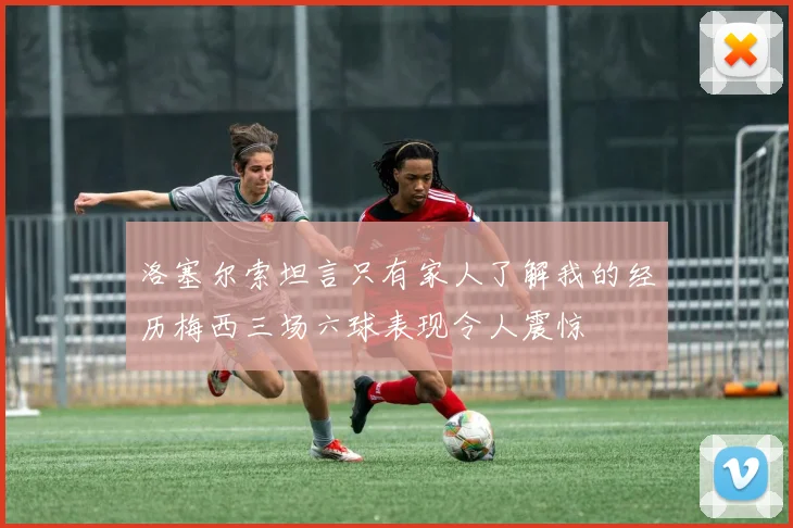 洛塞尔索坦言只有家人了解我的经历梅西三场六球表现令人震惊