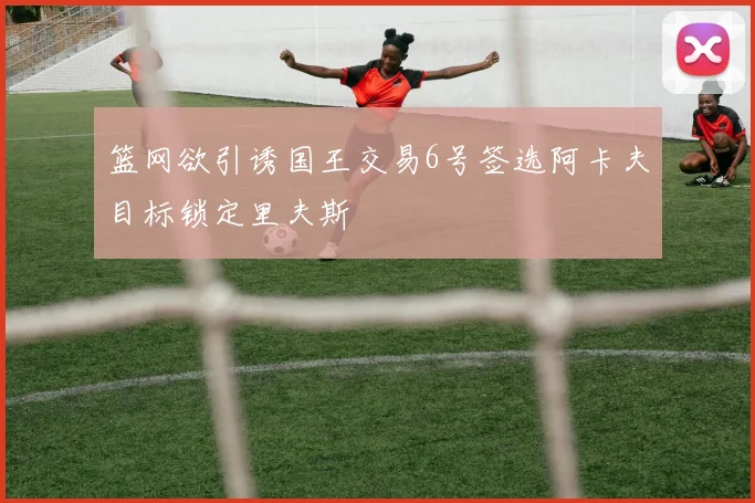 篮网欲引诱国王交易6号签选阿卡夫目标锁定里夫斯